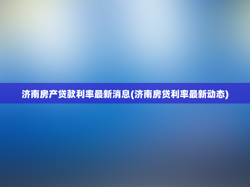 济南房产贷款利率最新消息(济南房贷利率最新动态)