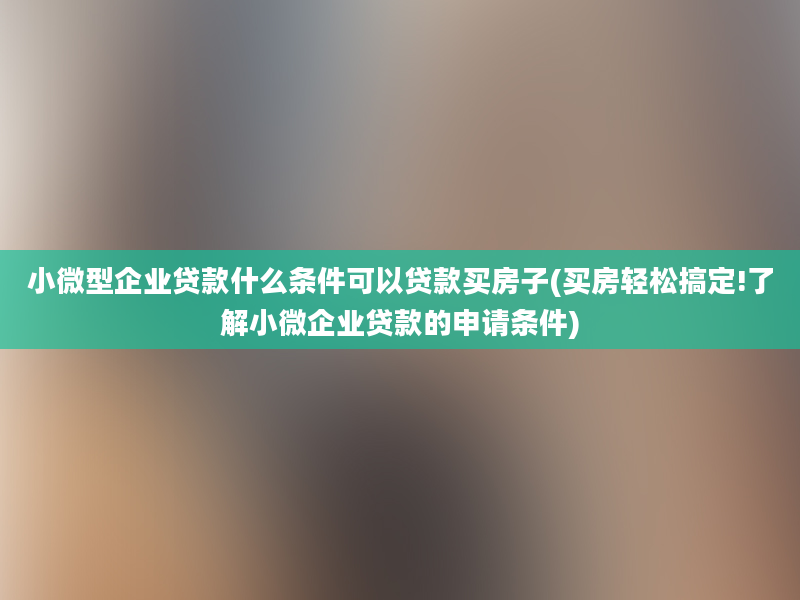 小微型企业贷款什么条件可以贷款买房子(买房轻松搞定!了解小微企业贷款的申请条件)