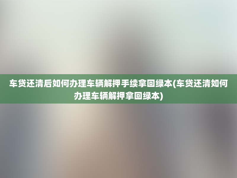 车贷还清后如何办理车辆解押手续拿回绿本(车贷还清如何办理车辆解押拿回绿本)