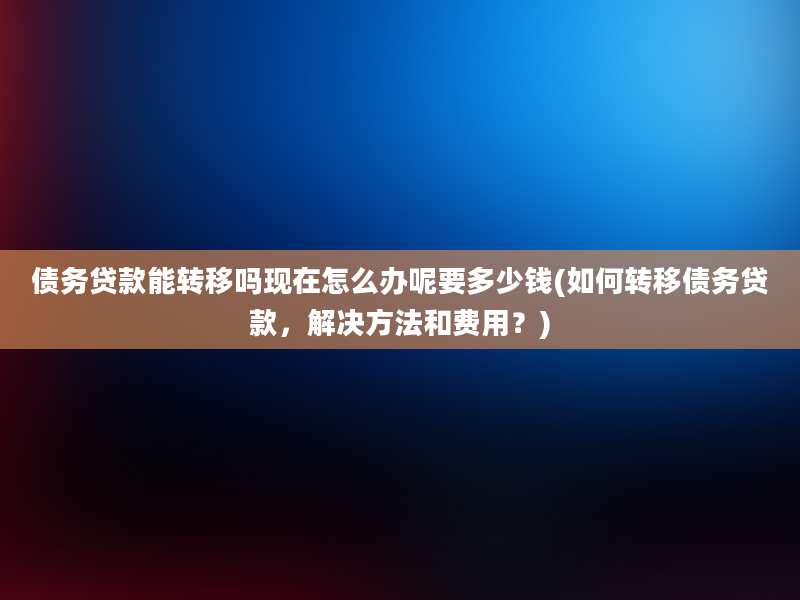 债务贷款能转移吗现在怎么办呢要多少钱(如何转移债务贷款，解决方法和费用？)