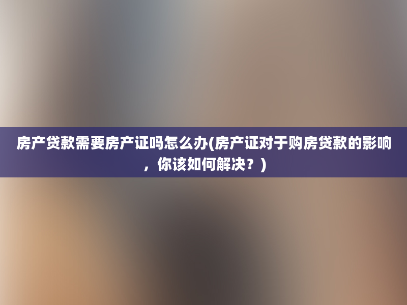 房产贷款需要房产证吗怎么办(房产证对于购房贷款的影响，你该如何解决？)