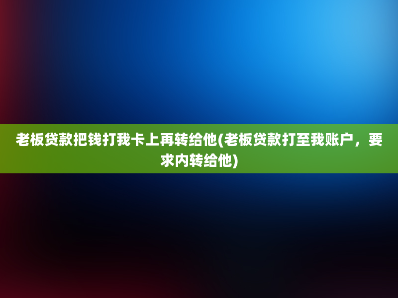 老板贷款把钱打我卡上再转给他(老板贷款打至我账户，要求内转给他)