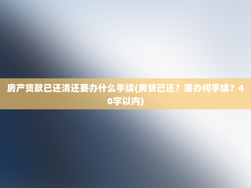 房产贷款已还清还要办什么手续(房贷已还？需办何手续？40字以内)