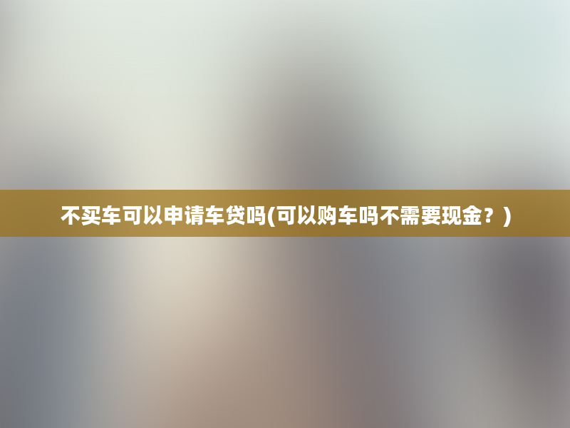 不买车可以申请车贷吗(可以购车吗不需要现金？)