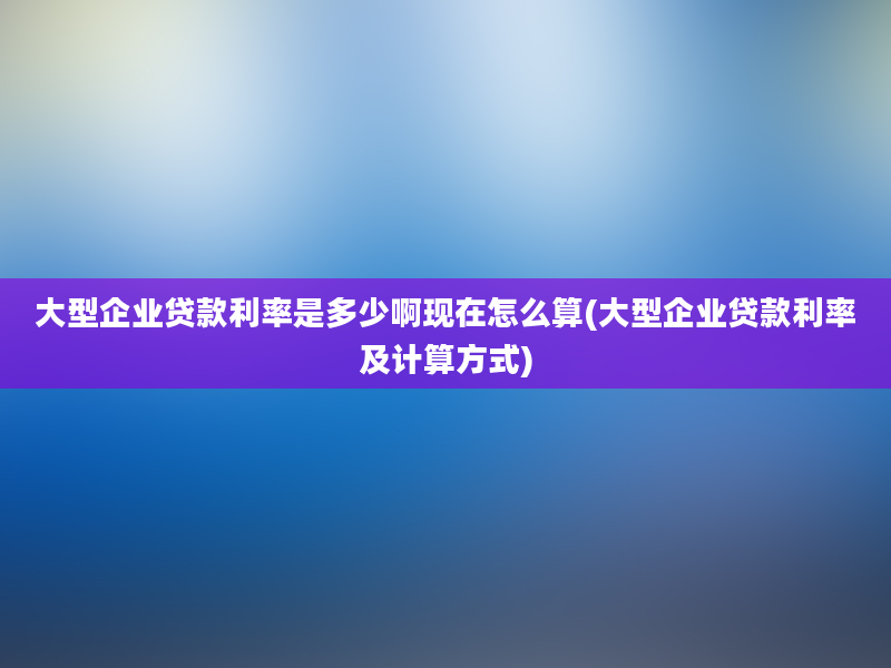 大型企业贷款利率是多少啊现在怎么算(大型企业贷款利率及计算方式)