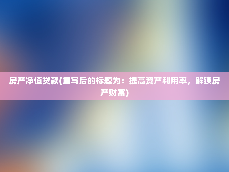 房产净值贷款(重写后的标题为：提高资产利用率，解锁房产财富)