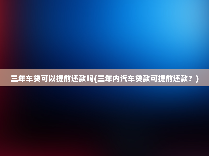 三年车贷可以提前还款吗(三年内汽车贷款可提前还款？)