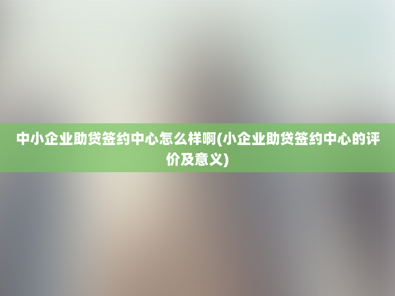 中小企业助贷签约中心怎么样啊(小企业助贷签约中心的评价及意义)