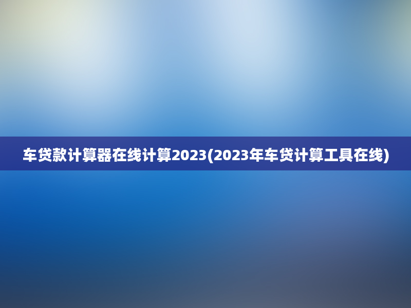 车贷款计算器在线计算2023(2023年车贷计算工具在线)