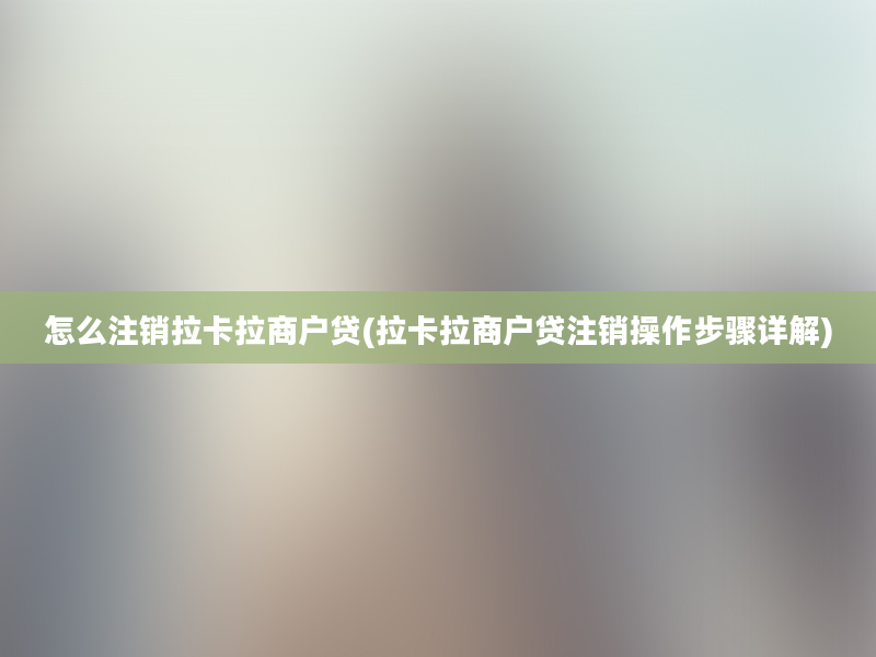 怎么注销拉卡拉商户贷(拉卡拉商户贷注销操作步骤详解)