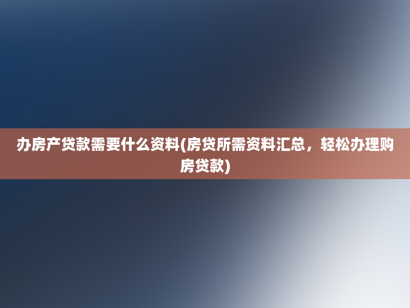 办房产贷款需要什么资料(房贷所需资料汇总，轻松办理购房贷款)