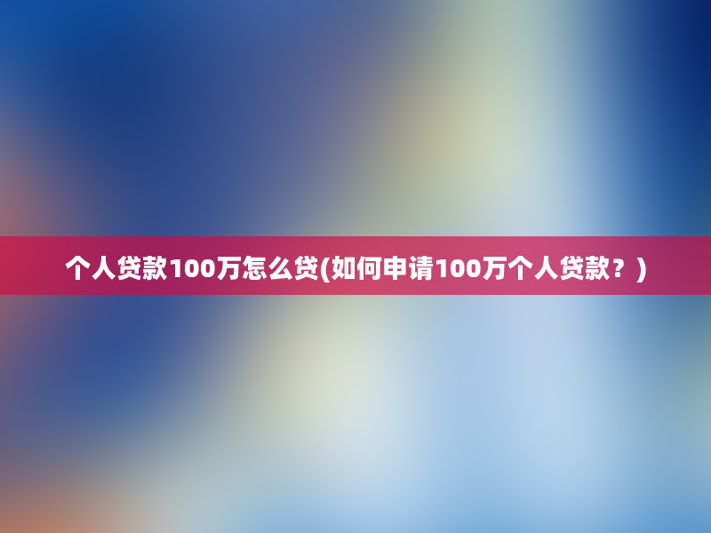 个人贷款100万怎么贷(如何申请100万个人贷款？)