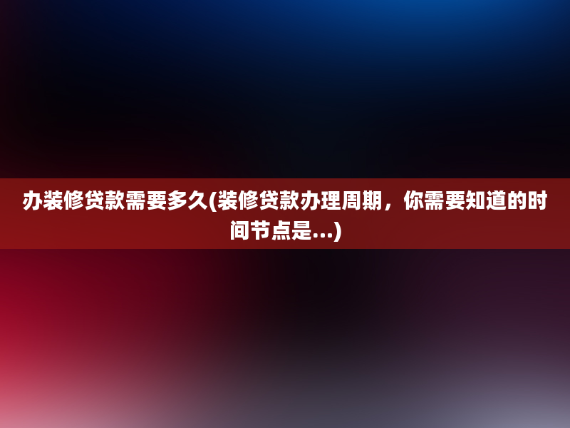 办装修贷款需要多久(装修贷款办理周期，你需要知道的时间节点是…)