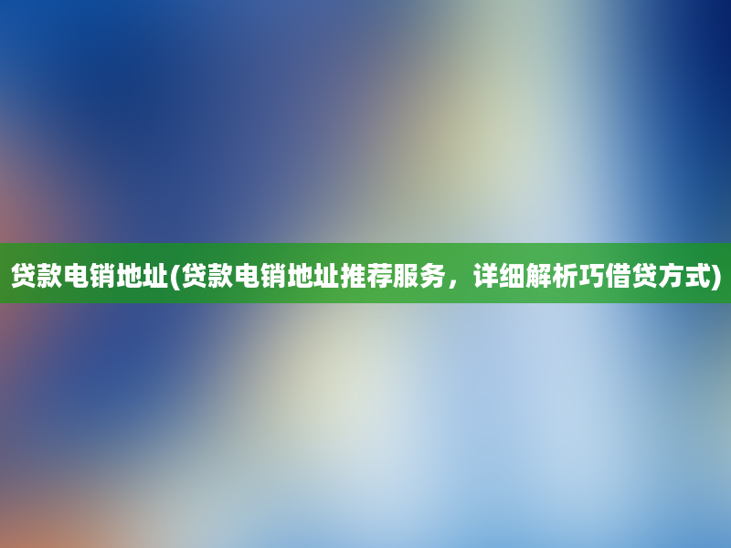 贷款电销地址(贷款电销地址推荐服务，详细解析巧借贷方式)