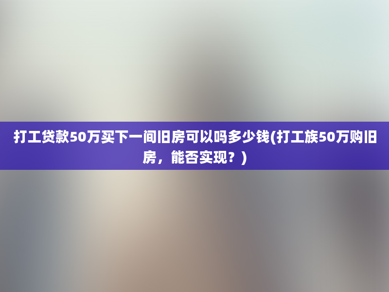 打工贷款50万买下一间旧房可以吗多少钱(打工族50万购旧房，能否实现？)