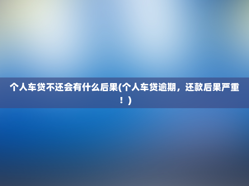 个人车贷不还会有什么后果(个人车贷逾期，还款后果严重！)