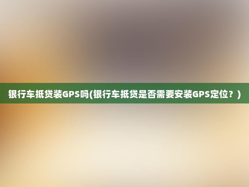 银行车抵贷装GPS吗(银行车抵贷是否需要安装GPS定位？)