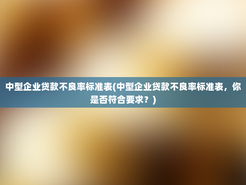 中型企业贷款不良率标准表(中型企业贷款不良率标准表，你是否符合要求？)