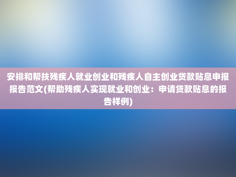 安排和帮扶残疾人就业创业和残疾人自主创业贷款贴息申报报告范文(帮助残疾人实现就业和创业：申请贷款贴息的报告样例)