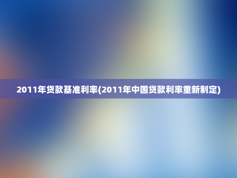 2011年贷款基准利率(2011年中国贷款利率重新制定)