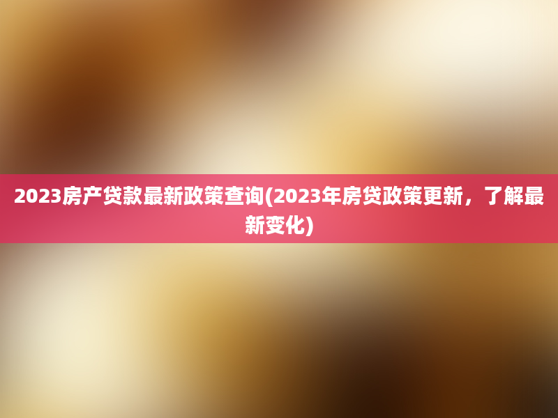 2023房产贷款最新政策查询(2023年房贷政策更新，了解最新变化)