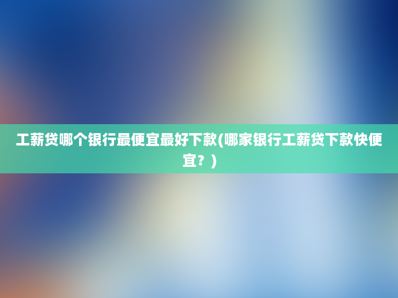 工薪贷哪个银行最便宜最好下款(哪家银行工薪贷下款快便宜？)