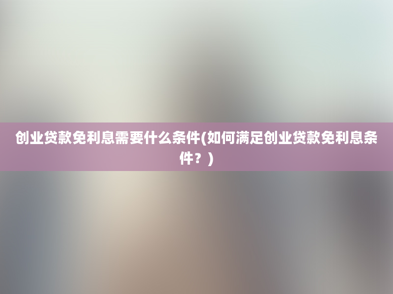 创业贷款免利息需要什么条件(如何满足创业贷款免利息条件？)