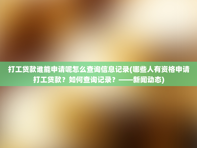 打工贷款谁能申请呢怎么查询信息记录(哪些人有资格申请打工贷款？如何查询记录？——新闻动态)