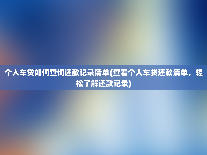 个人车贷如何查询还款记录清单(查看个人车贷还款清单，轻松了解还款记录)