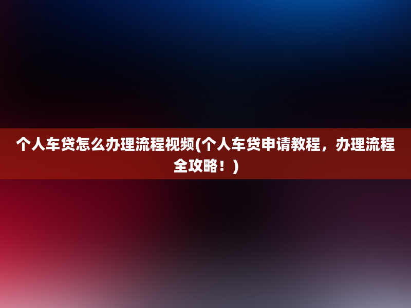 个人车贷怎么办理流程视频(个人车贷申请教程，办理流程全攻略！)