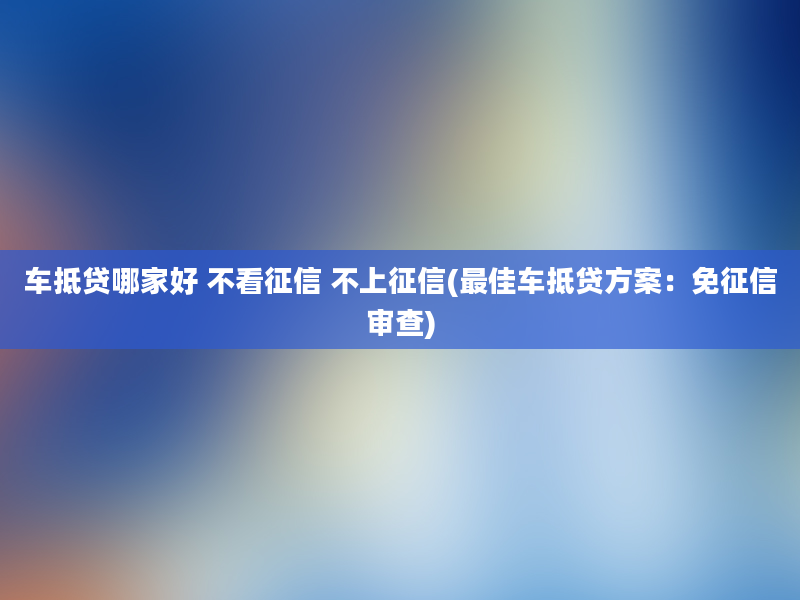 车抵贷哪家好 不看征信 不上征信(最佳车抵贷方案：免征信审查)