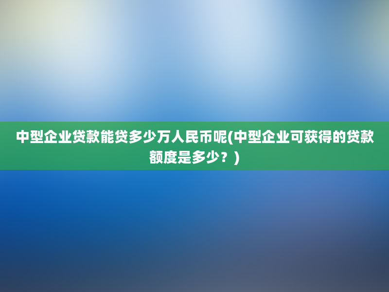 中型企业贷款能贷多少万人民币呢(中型企业可获得的贷款额度是多少？)