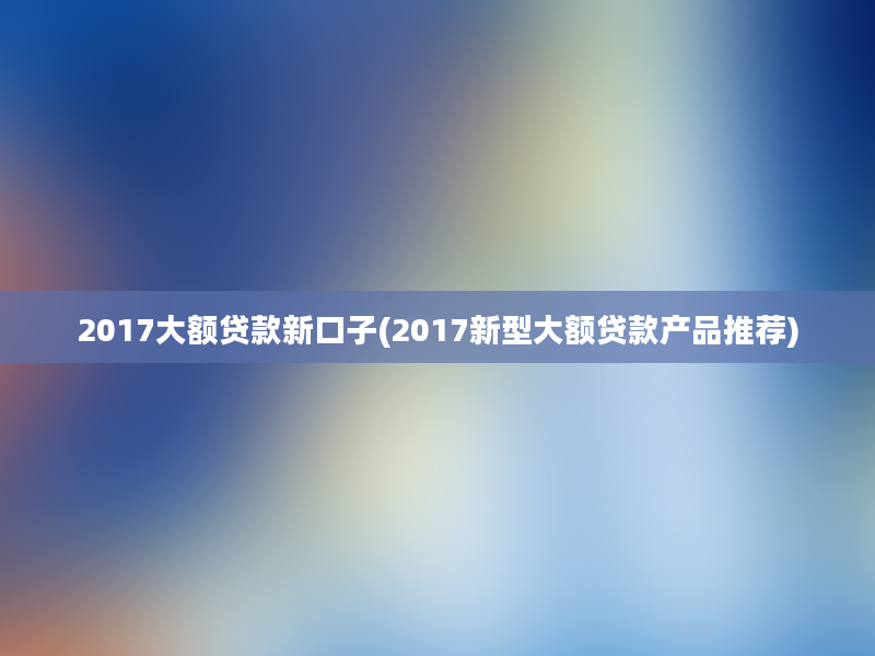 2017大额贷款新口子(2017新型大额贷款产品推荐)