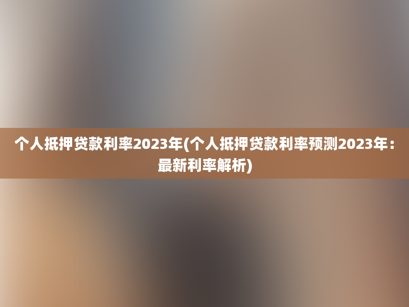 个人抵押贷款利率2023年(个人抵押贷款利率预测2023年：最新利率解析)