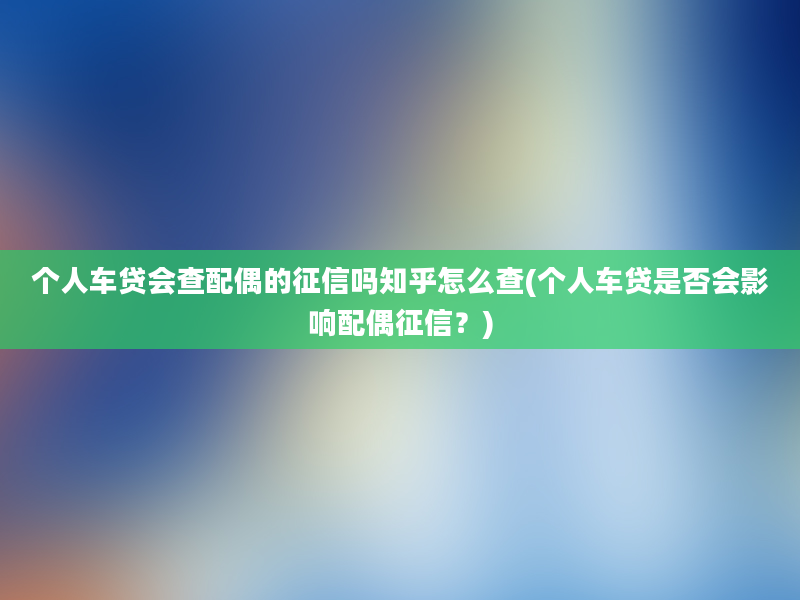 个人车贷会查配偶的征信吗知乎怎么查(个人车贷是否会影响配偶征信？)