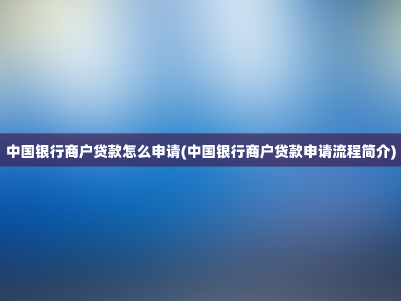 中国银行商户贷款怎么申请(中国银行商户贷款申请流程简介)