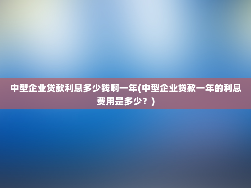 中型企业贷款利息多少钱啊一年(中型企业贷款一年的利息费用是多少？)