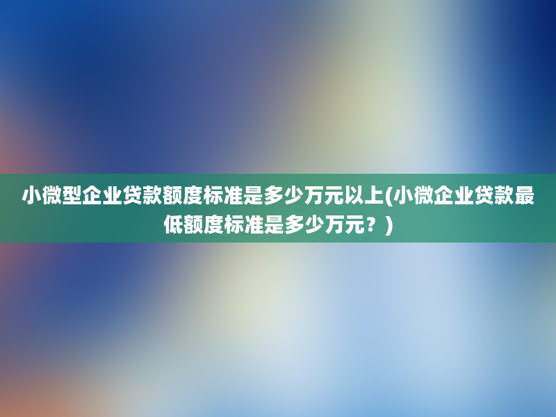 小微型企业贷款额度标准是多少万元以上(小微企业贷款最低额度标准是多少万元？)