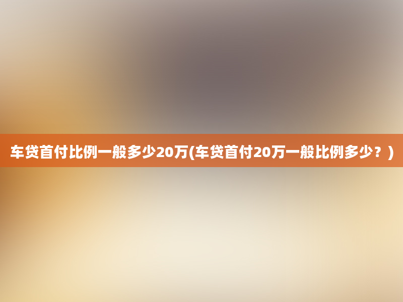 车贷首付比例一般多少20万(车贷首付20万一般比例多少？)