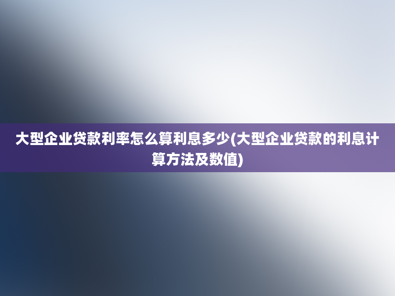 大型企业贷款利率怎么算利息多少(大型企业贷款的利息计算方法及数值)