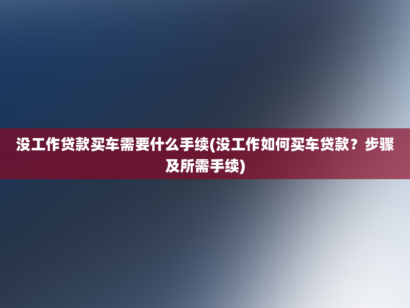 没工作贷款买车需要什么手续(没工作如何买车贷款？步骤及所需手续)