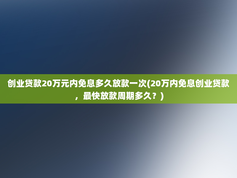 创业贷款20万元内免息多久放款一次(20万内免息创业贷款，最快放款周期多久？)