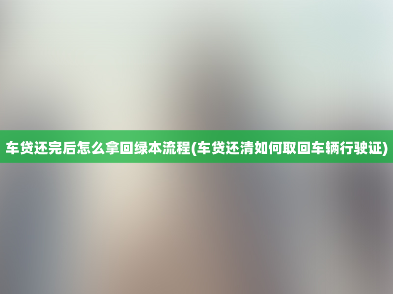 车贷还完后怎么拿回绿本流程(车贷还清如何取回车辆行驶证)