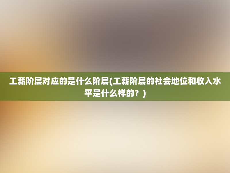 工薪阶层对应的是什么阶层(工薪阶层的社会地位和收入水平是什么样的？)