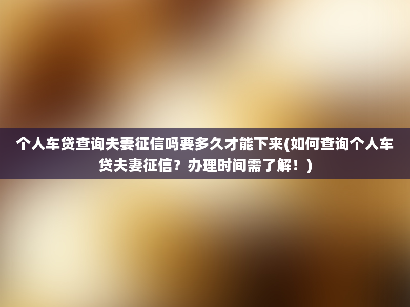 个人车贷查询夫妻征信吗要多久才能下来(如何查询个人车贷夫妻征信？办理时间需了解！)