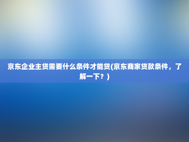 京东企业主贷需要什么条件才能贷(京东商家贷款条件，了解一下？)