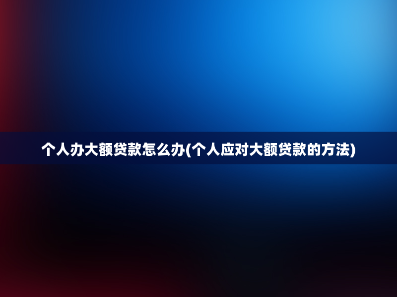 个人办大额贷款怎么办(个人应对大额贷款的方法)