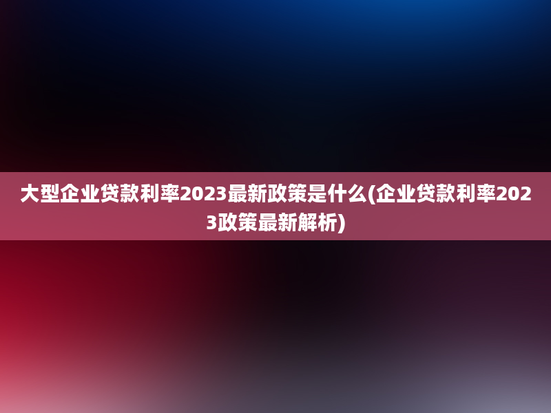 大型企业贷款利率2023最新政策是什么(企业贷款利率2023政策最新解析)