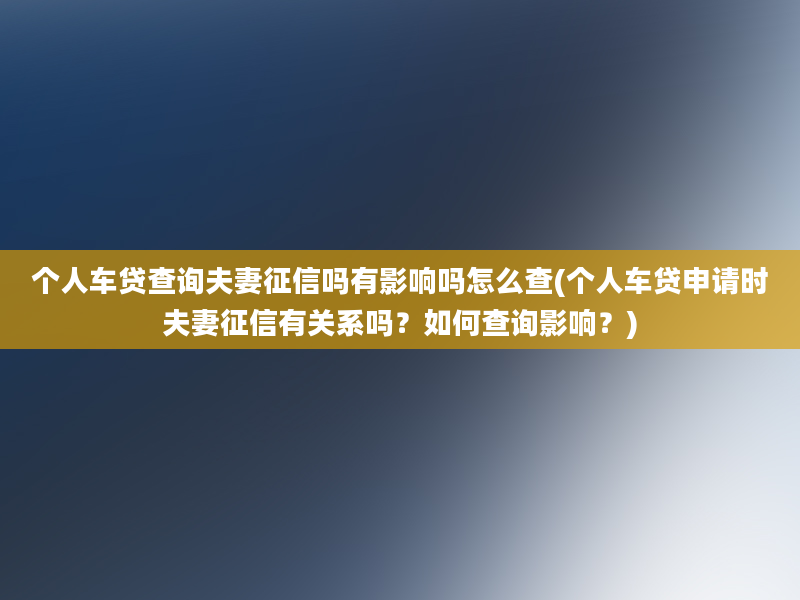 个人车贷查询夫妻征信吗有影响吗怎么查(个人车贷申请时夫妻征信有关系吗？如何查询影响？)