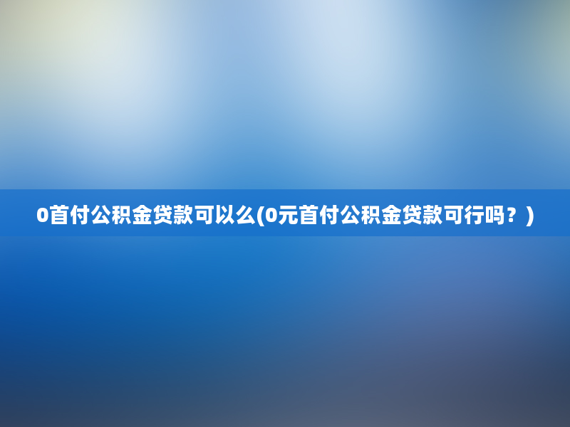 0首付公积金贷款可以么(0元首付公积金贷款可行吗？)